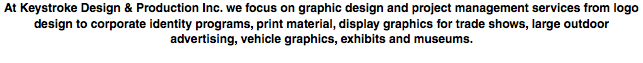At Keystroke Design & Production Inc. we focus on graphic design and project management services from logo design to corporate identity programs, print material, display graphics for trade shows, large outdoor advertising, vehicle graphics, exhibits and museums.